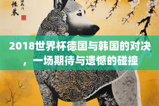 2018世界杯德国与韩国的对决，一场期待与遗憾的碰撞眉山市正发家政服务有限公司