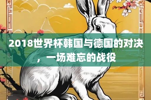 2018世界杯韩国与德国的对眉山市正发家政服务有限公司决，一场难忘的战役