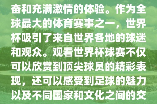 观看世界杯球赛是一种令人兴奋和充满激情的体验。作为全球最大的体育赛事之一，世界杯吸引了来自世界各地的球迷和观众。观看世界杯球赛不仅可以欣赏到顶尖球员的精彩表现，还可以感受到足球的魅力以及不同国家和文化之间的交流与碰撞。眉山市正发家政服务有限公司