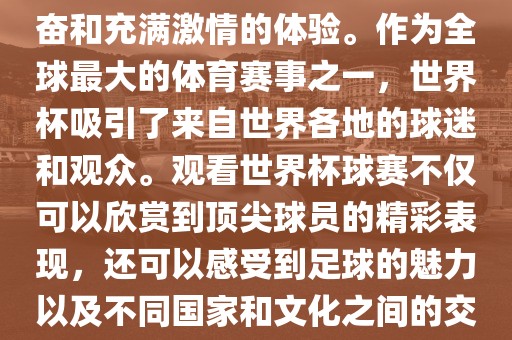 观看世界杯球赛是一种令人兴奋和充满激情的体验。作为全球最大的体育赛事之一，世界杯吸引了来自世界各地的球迷和观众。观看世界杯球赛不仅可以欣赏到顶尖球员的精彩表现，还可以感受到足球的魅力以及不同国家和文化之间的交流与碰撞。眉山市正发家政服务有限公司