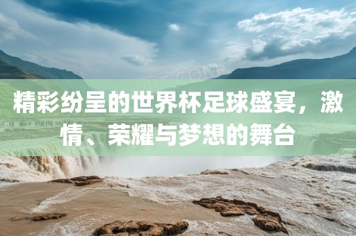 精彩纷呈的世界杯足球盛宴，激情、荣耀与梦想的舞台