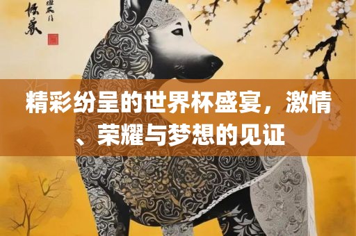 精彩纷呈的世界杯盛宴，激情、荣耀与梦想的见证