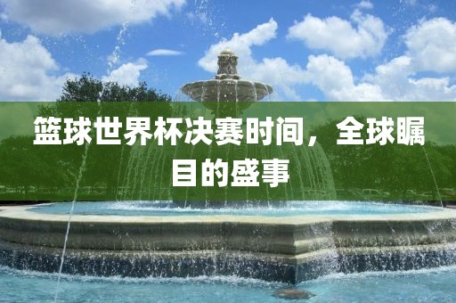 篮球世界杯决赛时间，全球瞩目的盛事眉山市正发家政服务有限公司