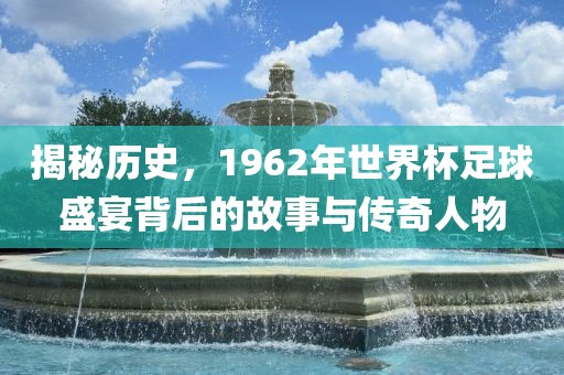 揭秘历史，1962年世界杯足球盛宴背后的故事与传奇人物