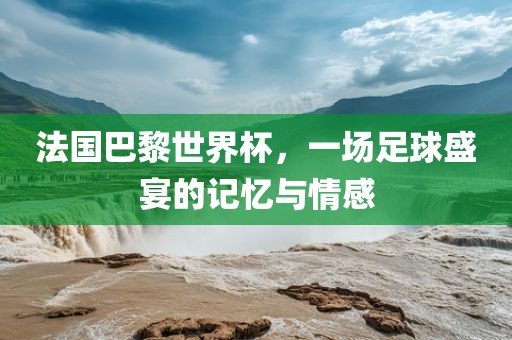 法国巴黎世界杯，一场足球盛宴的记忆与情感