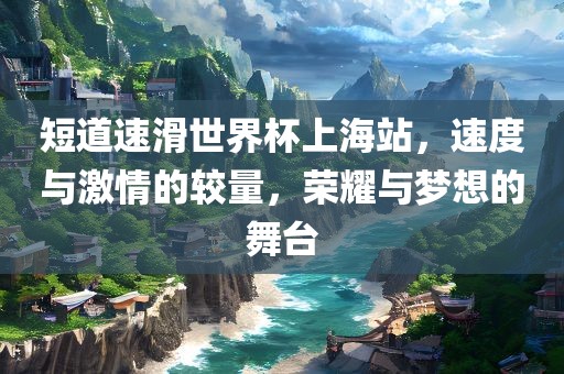 短道速滑世界杯上海站，速度与激情的较量，荣耀与梦想的舞台眉山市正发家政服务有限公司