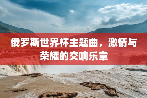 俄罗斯世界杯主题曲，激情与荣耀的交响乐章