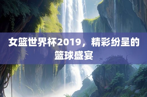 女篮世界杯2019，精彩纷呈的篮球盛宴眉山市正发家政服务有限公司