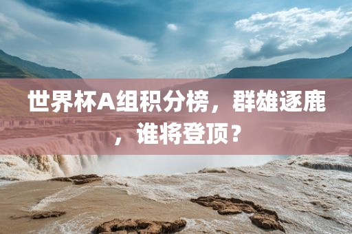 世界杯A组积分榜，群雄逐鹿，谁将登顶？眉山市正发家政服务有限公司