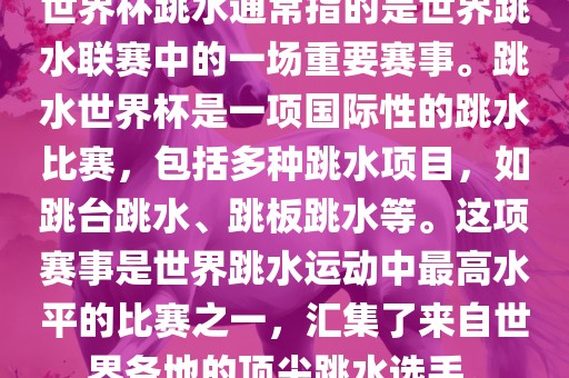 世界杯跳水通常指的是世界跳水联赛中的一场重要赛事。跳水世界杯是一项国际性的跳水比赛，包括多种跳水项目，如跳台跳水、跳板跳水等。这项赛事是世界跳水运动中最高水平的比赛之一，汇集了来自世界各地的顶尖跳水选手。