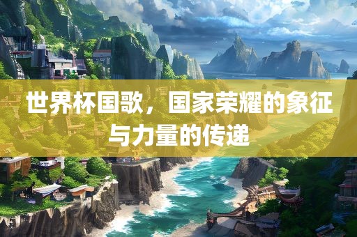 世界杯国歌，国家荣耀的象征与力量的传递