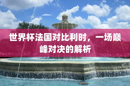 世界杯法国对比利时，一场巅峰对决的解析