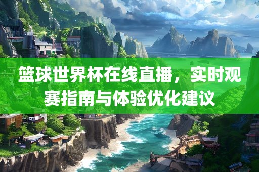 篮球世界杯在线直播，实时观赛指南与体验优化建议