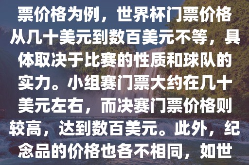 关于世界杯的价格，涉及的因素非常多，如门票价格、纪念品价格等都在不断变化。以门票价格为例，世界杯门票价格从几十美元到数百美元不等，具体取决于比赛的性质和球队的实力。小组赛门票大约在几十美元左右，而决赛门票价格则较高，达到数百美元。此外，纪念品的价格也各不相同，如世界杯纪念衫的价格大约在百元到千元不等。因此，无法给出确切的关于世界杯的价格。