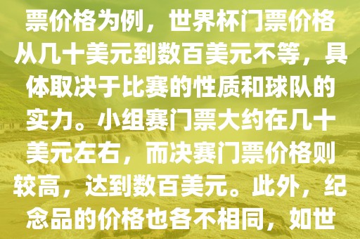 关于世界杯的价格，涉及的因素非常多，如门票价格、纪念品价格等都在不断变化。以门票价格为例，世界杯门票价格从几十美元到数百美元不等，具体取决于比赛的性质和球队的实力。小组赛门票大约在几十美元左右，而决赛门票价格则较高，达到数百美元。此外，纪念品的价格也各不相同，如世界杯纪念衫的价格大约在百元到千元不等。因此，无法给出确切的关于世界杯的价格。