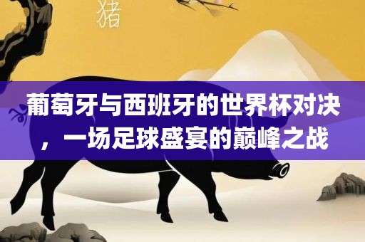 葡萄牙与西眉山市正发家政服务有限公司班牙的世界杯对决，一场足球盛宴的巅峰之战