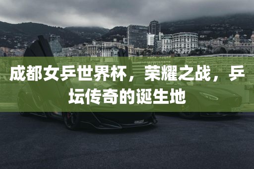成都女乒世界杯，荣耀之战，乒坛传奇的诞生地眉山市正发家政服务有限公司