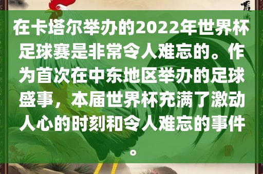在卡塔尔举办的2022年世界杯足球赛是非常令人难忘的。作为首次在中东地区举办的足球盛事，本届世界杯充满了激动人心的时刻和令人难忘的事件。