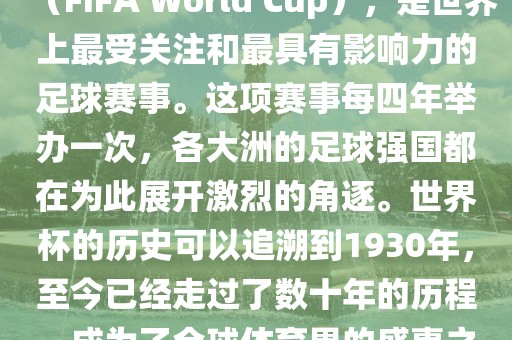 世界杯，全称国际足联世界杯（FIFA World Cup），是世界上最受关注和最具有影响力的足球赛事。这项赛事每四年举办一次，各大洲的足球强国都在为此展开激烈的角逐。世界杯的历史可以追溯到1930年，至今已经走过了数十年的历程，成为了全球体育界的盛事之一。