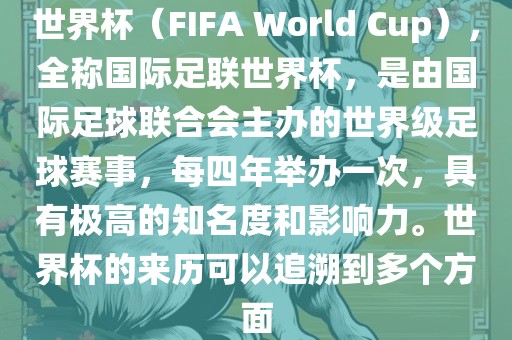 世界杯（FIFA World Cup），全称国际足联世界杯，是由国际足球联合会主办的世界级足球赛事，每四年举办一次，具有极高的知名度和影响力。世界杯的来历可以追溯到多个方面