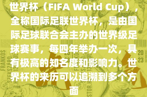 世界杯（FIFA World Cup），全称国际足联世界杯，是由国际足球联合会主办的世界级足球赛事，每四年举办一次，具有极高的知名度和影响力。世界杯的来历可以追溯到多个方面眉山市正发家政服务有限公司