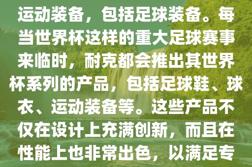 耐克（Nike）是全球著名的运动品牌，其产品线涵盖了各种运动装备，包括足球装备。每当世界杯这样的重大足球赛事来临时，耐克都会推出其世界杯系列的产品，包括足球鞋、球衣、运动装备等。这些产品不仅在设计上充满创新，而且在性能上也非常出色，以满足专业运动员和广大足球爱好者的需求。