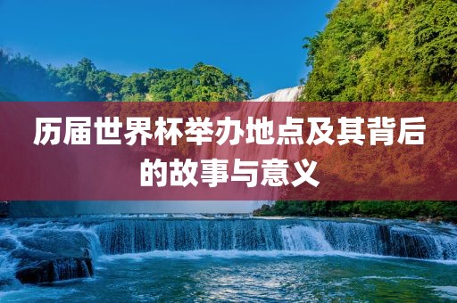 历届世界杯举办地点及其背后的故事与意义