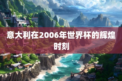 意大利在2006年世界杯的辉煌时刻眉山市正发家政服务有限公司
