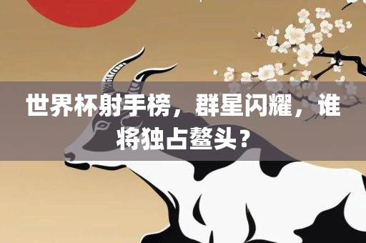 世界杯射手榜，群星闪耀，谁将独占鳌头？