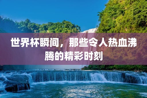 世界杯瞬间，那些令人热血沸腾的精彩时刻