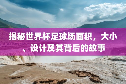 揭秘世界杯足球场面积，大小、设计及其背后的故事