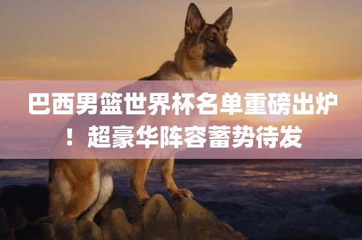 巴西男篮世界杯名单重磅出炉！超豪华阵容蓄势待发