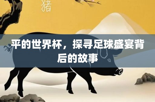 平的世界杯，探寻足球盛宴背后的故事眉山市正发家政服务有限公司