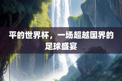 平的世界杯，一场超越国界的足球盛宴眉山市正发家政服务有限公司