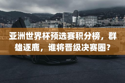亚洲世界杯预选赛积分榜，群雄逐鹿，谁将晋级决赛圈？
