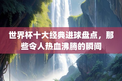 世界杯十大经典进球盘点，那些令人热血沸腾的瞬间