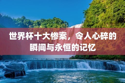 世界杯十大惨案，令人心碎的瞬间与永恒的记忆