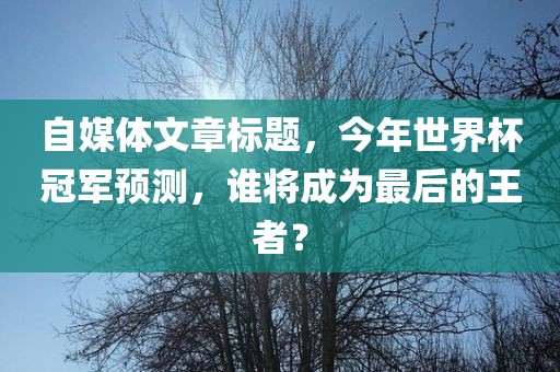 自媒体文章标题，今年世界杯冠军预测，谁将成为最后的王者？眉山市正发家政服务有限公司