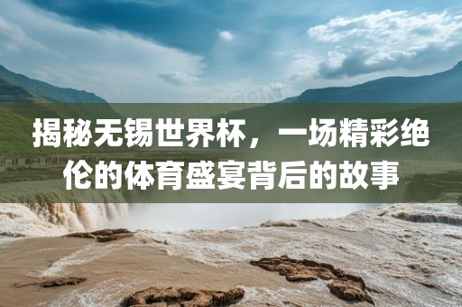 揭秘无锡世界杯，一场精彩绝伦的体育盛宴背后的故事