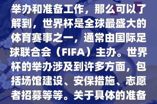 如果您是在询问关于世界杯的举办和准备工作，那么可以了解到，世界杯是全球最盛大的体育赛事之一，通常由国际足球联合会（FIFA）主办。世界杯的举办涉及到许多方面，包括场馆建设、安保措施、志愿者招募等等。关于具体的准备工作，可以参考以下几点