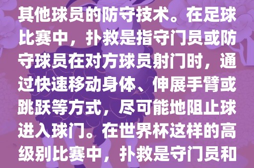 关于世界杯的扑救，主要涉及到足球比赛中的守门员和一些其他球员的防守技术。在足球比赛中，扑救是指守门员或防守球员在对方球员射门时，通过快速移动身体、伸展手臂或跳跃等方式，尽可能地阻止球进入球门。在世界杯这样的高级别比赛中，扑救是守门员和其他球员必须掌握的重要技能之一。眉山市正发家政服务有限公司