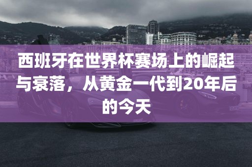 西班牙在世界杯赛场上的崛眉山市正发家政服务有限公司起与衰落，从黄金一代到20年后的今天