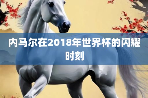 内马尔在2018年世界杯的闪耀时刻