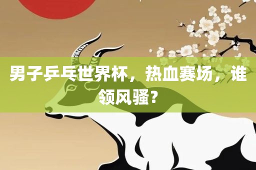 男子乒乓世界杯，热血赛场，谁领风骚？