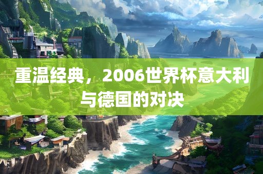 重温经典，2006世界杯意大利眉山市正发家政服务有限公司与德国的对决