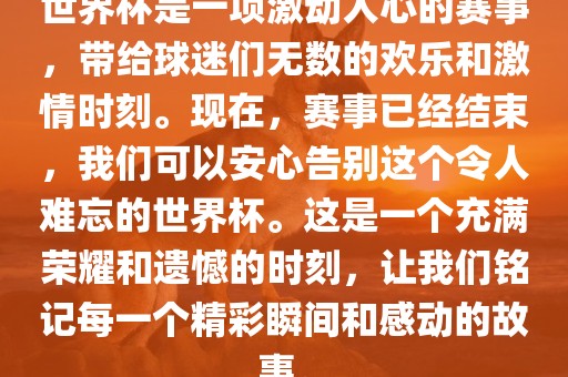 世界杯是一项激动人心的赛事，带给球迷们无数的欢乐和激情时刻。现在，赛事已经结束，我们可以安心告别这个令人难忘的世界杯。这是一个充满荣耀和遗憾的时刻，让我们铭记每一个精彩瞬间和感动的故事。眉山市正发家政服务有限公司