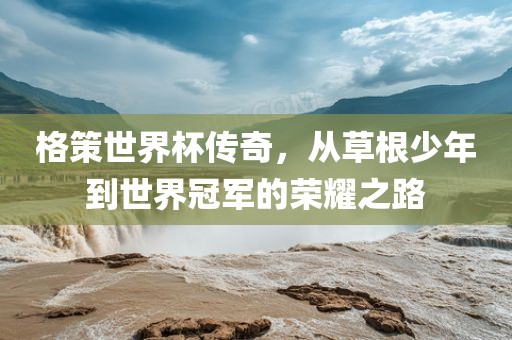格策世界杯传奇，从草根少年到世界冠军的荣耀之路
