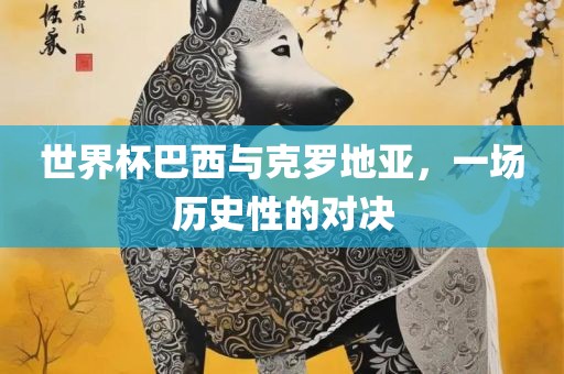 世界杯巴西与克罗地亚，一场历史眉山市正发家政服务有限公司性的对决