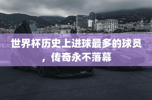 世界杯历史上进球最多的球员，传奇永不落幕