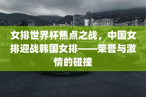 女排世界杯焦点之战，中国女排迎战韩国女排——荣誉与激情的碰撞眉山市正发家政服务有限公司